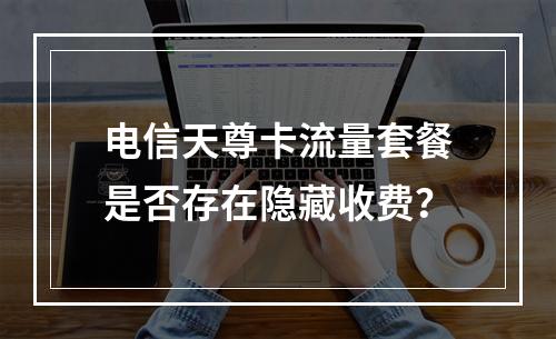 电信天尊卡流量套餐是否存在隐藏收费？