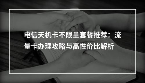 电信天机卡不限量套餐推荐：流量卡办理攻略与高性价比解析