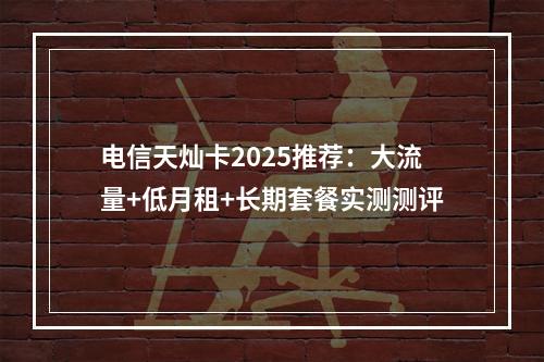 电信天灿卡2025推荐：大流量+低月租+长期套餐实测测评