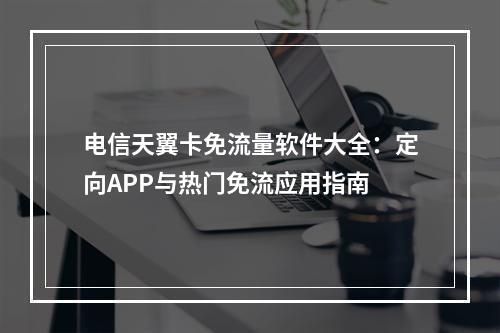 电信天翼卡免流量软件大全：定向APP与热门免流应用指南