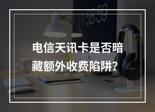 电信天讯卡是否暗藏额外收费陷阱？