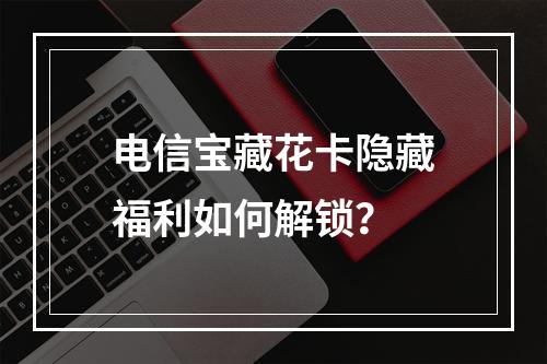 电信宝藏花卡隐藏福利如何解锁？