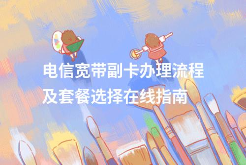 电信宽带副卡办理流程及套餐选择在线指南