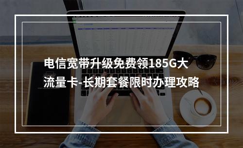 电信宽带升级免费领185G大流量卡-长期套餐限时办理攻略