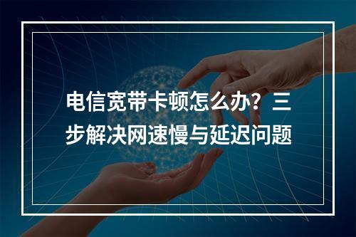 电信宽带卡顿怎么办？三步解决网速慢与延迟问题