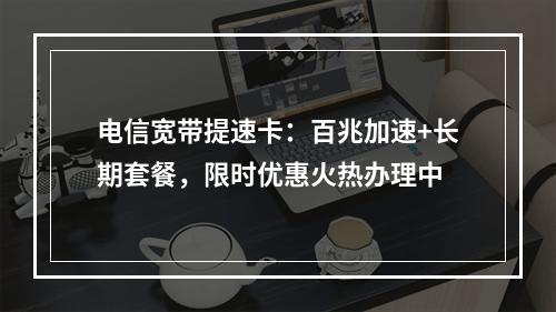 电信宽带提速卡：百兆加速+长期套餐，限时优惠火热办理中