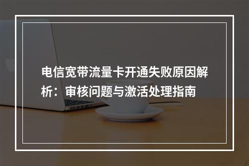电信宽带流量卡开通失败原因解析：审核问题与激活处理指南