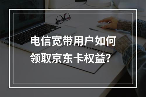电信宽带用户如何领取京东卡权益？