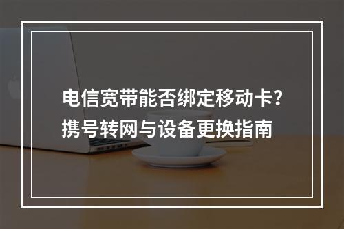电信宽带能否绑定移动卡？携号转网与设备更换指南