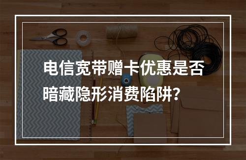 电信宽带赠卡优惠是否暗藏隐形消费陷阱？