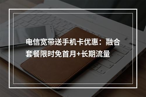 电信宽带送手机卡优惠：融合套餐限时免首月+长期流量
