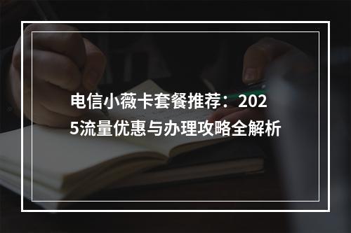 电信小薇卡套餐推荐：2025流量优惠与办理攻略全解析