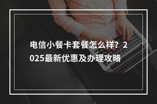 电信小餐卡套餐怎么样？2025最新优惠及办理攻略