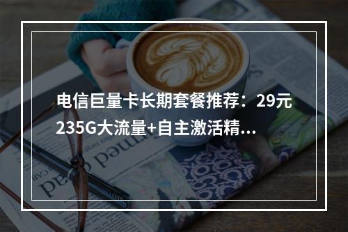 电信巨量卡长期套餐推荐：29元235G大流量+自主激活精选