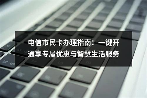 电信市民卡办理指南：一键开通享专属优惠与智慧生活服务