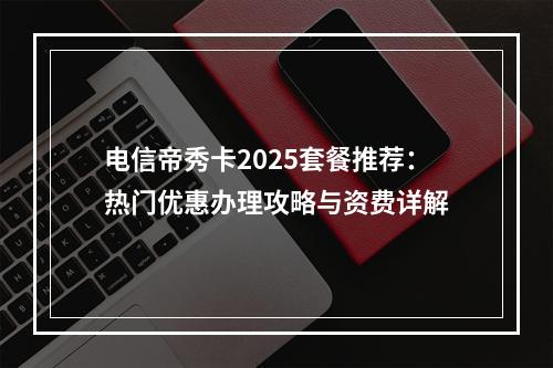 电信帝秀卡2025套餐推荐：热门优惠办理攻略与资费详解