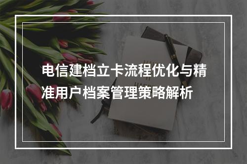 电信建档立卡流程优化与精准用户档案管理策略解析