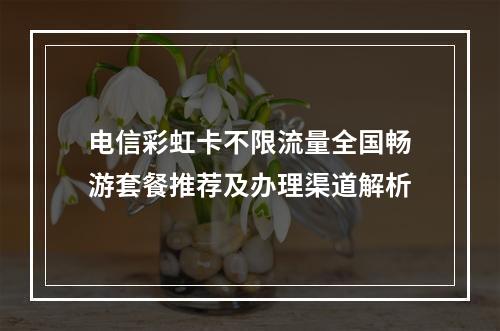 电信彩虹卡不限流量全国畅游套餐推荐及办理渠道解析