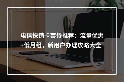电信快销卡套餐推荐：流量优惠+低月租，新用户办理攻略大全