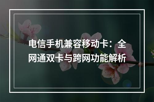 电信手机兼容移动卡：全网通双卡与跨网功能解析