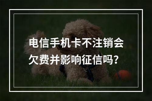 电信手机卡不注销会欠费并影响征信吗？