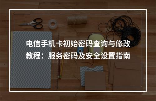 电信手机卡初始密码查询与修改教程：服务密码及安全设置指南