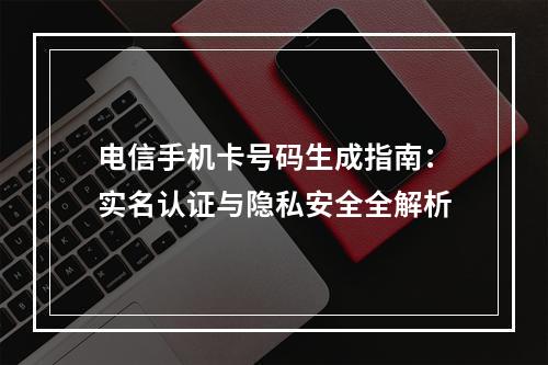 电信手机卡号码生成指南：实名认证与隐私安全全解析