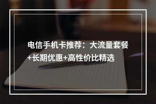 电信手机卡推荐：大流量套餐+长期优惠+高性价比精选