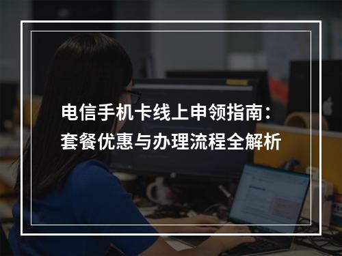 电信手机卡线上申领指南：套餐优惠与办理流程全解析