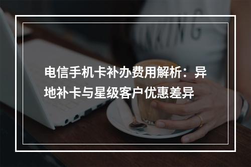 电信手机卡补办费用解析：异地补卡与星级客户优惠差异