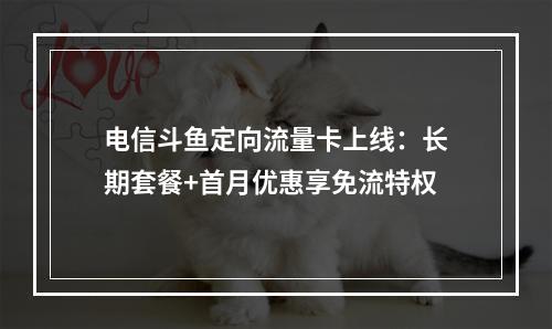 电信斗鱼定向流量卡上线：长期套餐+首月优惠享免流特权