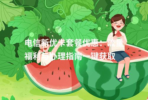 电信新优卡套餐优惠：流量福利与办理指南一键获取