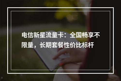 电信新星流量卡：全国畅享不限量，长期套餐性价比标杆