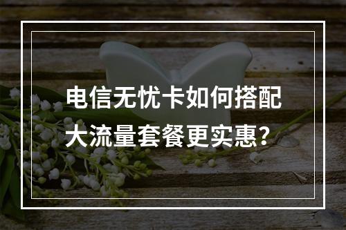 电信无忧卡如何搭配大流量套餐更实惠？