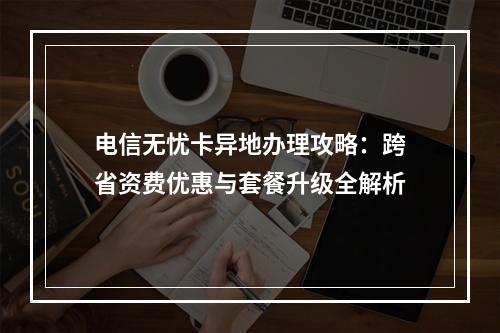 电信无忧卡异地办理攻略：跨省资费优惠与套餐升级全解析