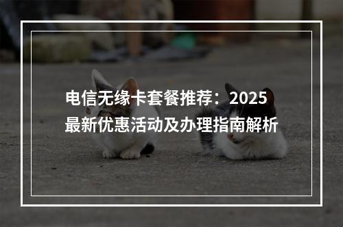 电信无缘卡套餐推荐：2025最新优惠活动及办理指南解析