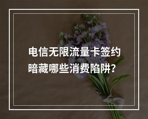 电信无限流量卡签约暗藏哪些消费陷阱？