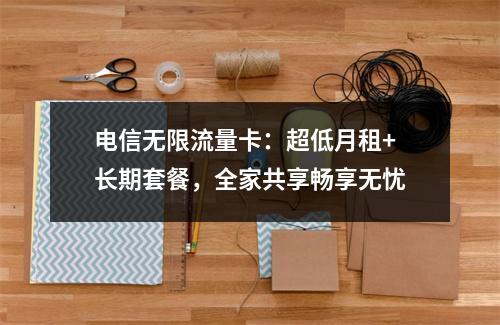 电信无限流量卡：超低月租+长期套餐，全家共享畅享无忧