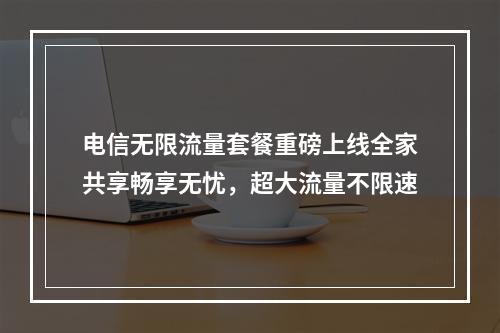电信无限流量套餐重磅上线全家共享畅享无忧，超大流量不限速