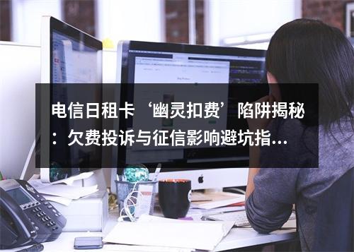 电信日租卡‘幽灵扣费’陷阱揭秘：欠费投诉与征信影响避坑指南