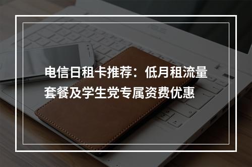 电信日租卡推荐：低月租流量套餐及学生党专属资费优惠