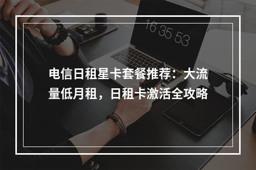 电信日租星卡套餐推荐：大流量低月租，日租卡激活全攻略