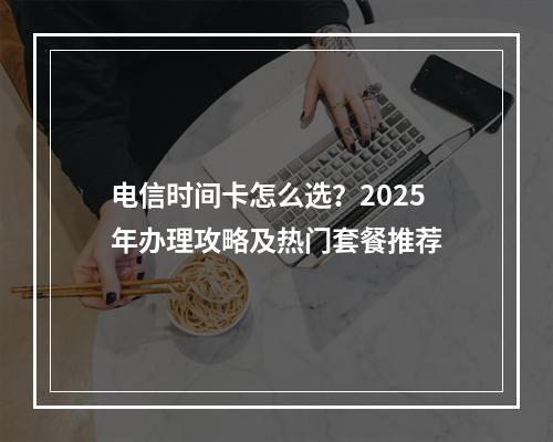 电信时间卡怎么选？2025年办理攻略及热门套餐推荐