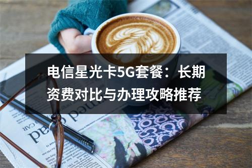 电信星光卡5G套餐：长期资费对比与办理攻略推荐
