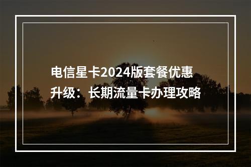 电信星卡2024版套餐优惠升级：长期流量卡办理攻略