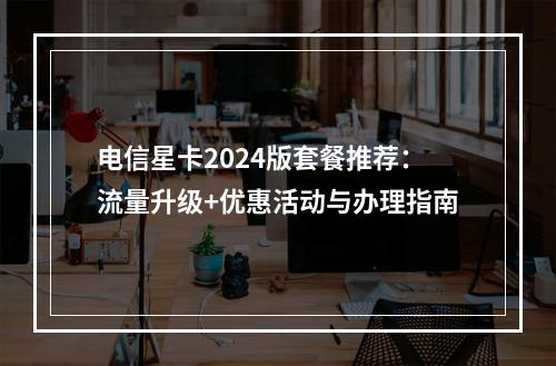 电信星卡2024版套餐推荐：流量升级+优惠活动与办理指南