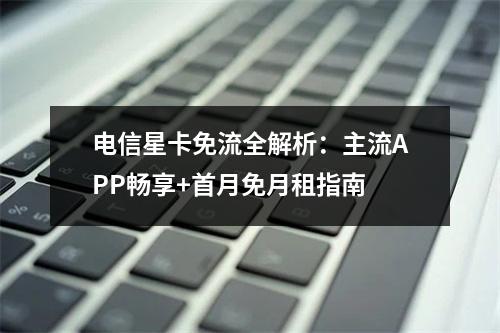 电信星卡免流全解析：主流APP畅享+首月免月租指南