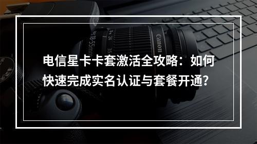 电信星卡卡套激活全攻略：如何快速完成实名认证与套餐开通？