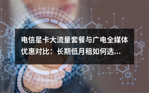 电信星卡大流量套餐与广电全媒体优惠对比：长期低月租如何选？
