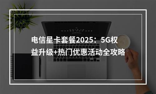 电信星卡套餐2025：5G权益升级+热门优惠活动全攻略